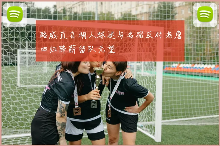路威直言湖人球迷与名宿反对老詹回归降薪留队无望