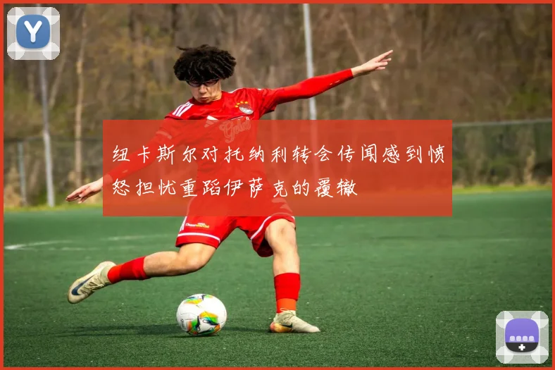纽卡斯尔对托纳利转会传闻感到愤怒担忧重蹈伊萨克的覆辙