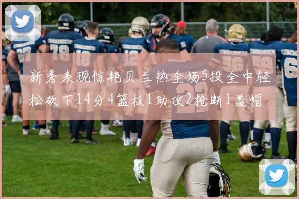 新秀表现惊艳贝兰热全场5投全中轻松砍下14分4篮板1助攻2抢断1盖帽