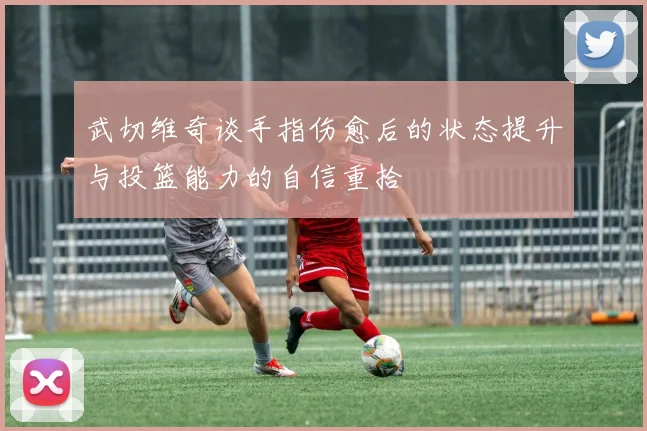武切维奇谈手指伤愈后的状态提升与投篮能力的自信重拾