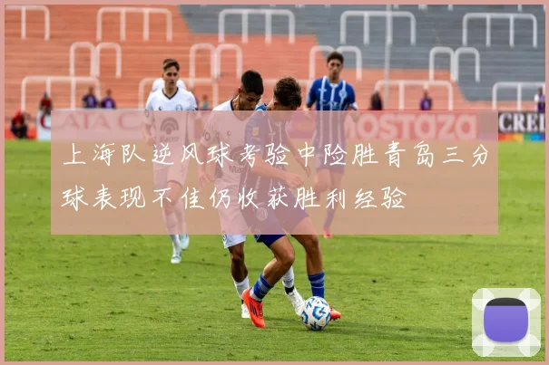 上海队逆风球考验中险胜青岛三分球表现不佳仍收获胜利经验