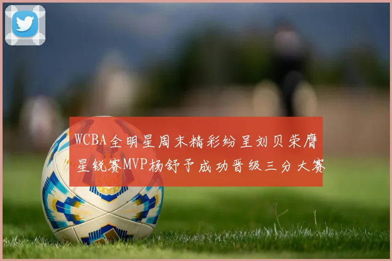 WCBA全明星周末精彩纷呈刘贝荣膺星锐赛MVP杨舒予成功晋级三分大赛决赛