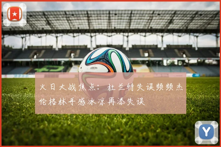 火日大战焦点：杜兰特失误频频杰伦格林手感冰凉再添失误