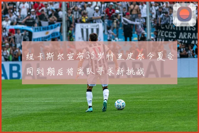 纽卡斯尔宣布35岁特里皮尔今夏合同到期后将离队寻求新挑战